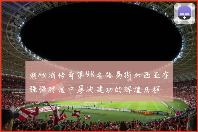 利物浦传奇第98名路易斯加西亚在强强对话中屡次建功的辉煌历程
