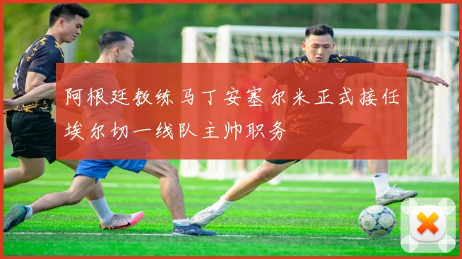 阿根廷教练马丁安塞尔米正式接任埃尔切一线队主帅职务