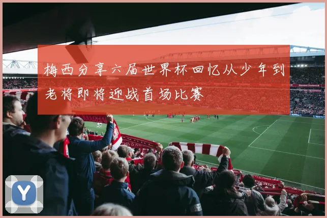 梅西分享六届世界杯回忆从少年到老将即将迎战首场比赛