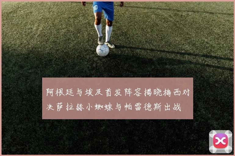 阿根廷与埃及首发阵容揭晓梅西对决萨拉赫小蜘蛛与帕雷德斯出战