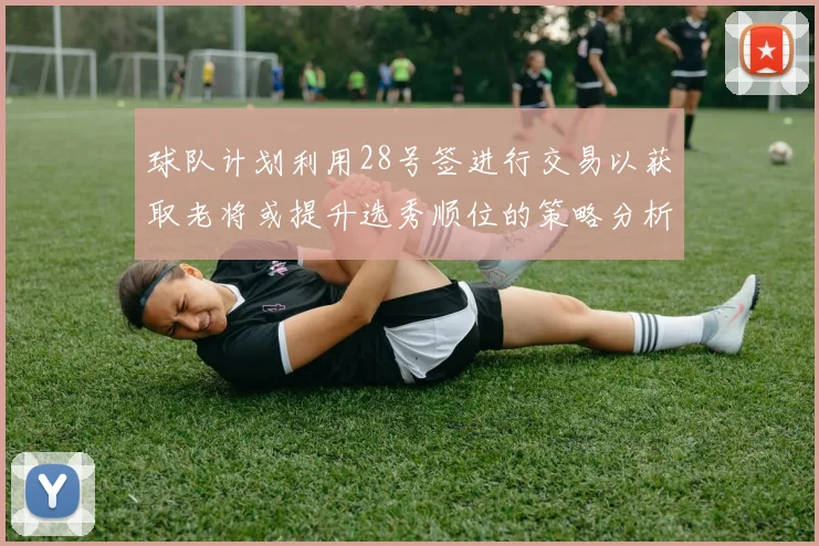球队计划利用28号签进行交易以获取老将或提升选秀顺位的策略分析