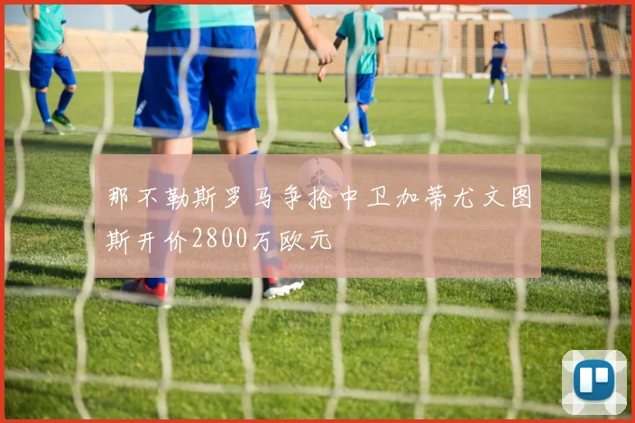 那不勒斯罗马争抢中卫加蒂尤文图斯开价2800万欧元