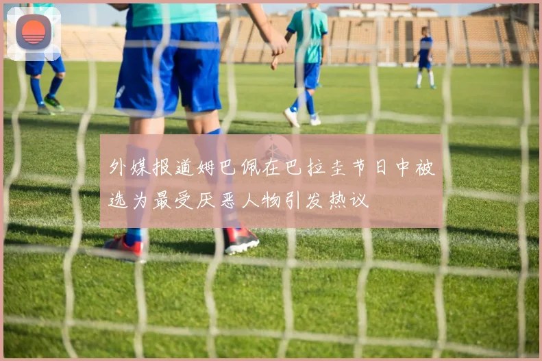 外媒报道姆巴佩在巴拉圭节日中被选为最受厌恶人物引发热议