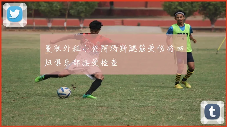 曼联外租小将阿玛斯腿筋受伤将回归俱乐部接受检查
