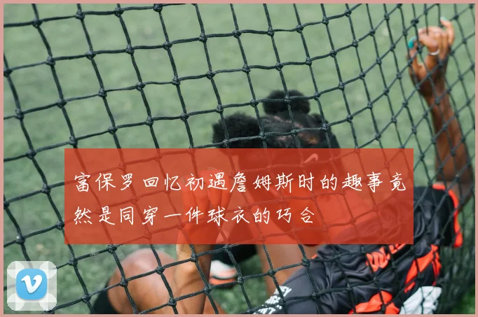富保罗回忆初遇詹姆斯时的趣事竟然是同穿一件球衣的巧合