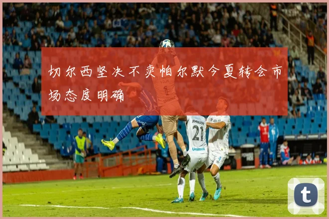 切尔西坚决不卖帕尔默今夏转会市场态度明确