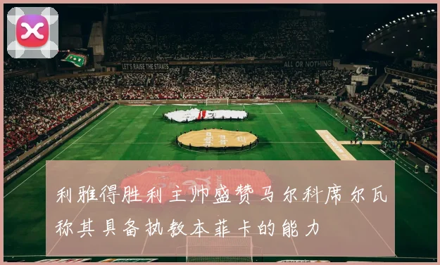 利雅得胜利主帅盛赞马尔科席尔瓦称其具备执教本菲卡的能力
