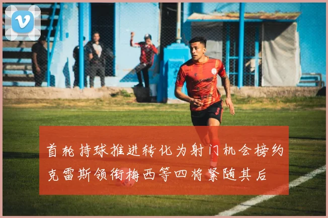 首轮持球推进转化为射门机会榜约克雷斯领衔梅西等四将紧随其后