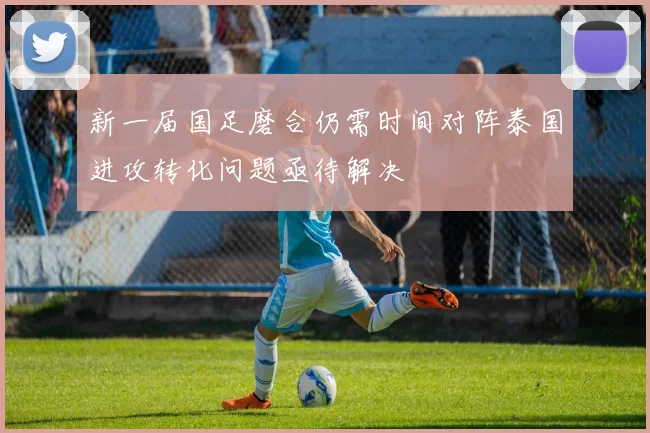 新一届国足磨合仍需时间对阵泰国进攻转化问题亟待解决