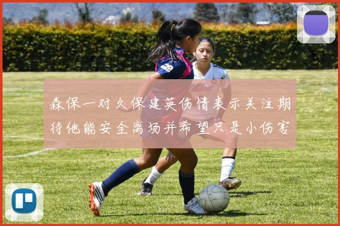 森保一对久保建英伤情表示关注期待他能安全离场并希望只是小伤害