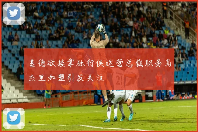 基德欲接掌独行侠运营总裁职务乌杰里加盟引发关注