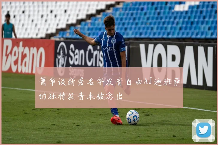 萧华谈新秀名字发音自由AJ迪班萨的独特发音未被念出
