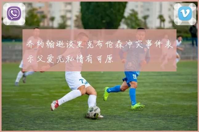 乔约翰逊谈里克布伦森冲突事件表示父爱无私情有可原